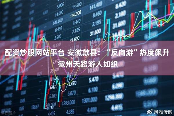 配资炒股网站平台 安徽歙县：“反向游”热度飙升 徽州天路游人如织