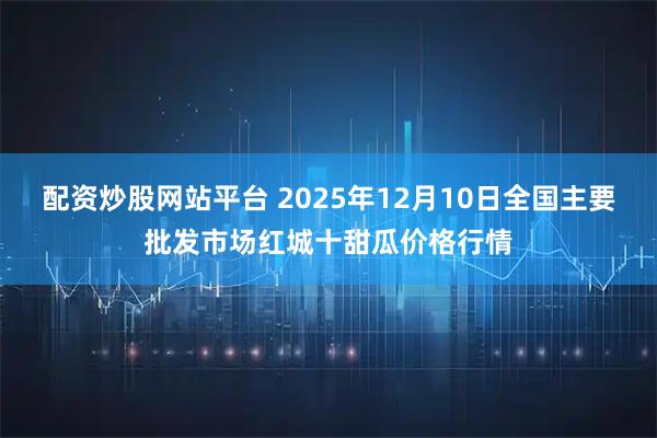 配资炒股网站平台 2025年12月10日全国主要批发市场红城十甜瓜价格行情