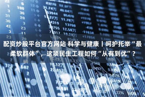 配资炒股平台官方网站 科学与健康丨呵护托举“最柔软群体”，这项民生工程如何“从有到优”？