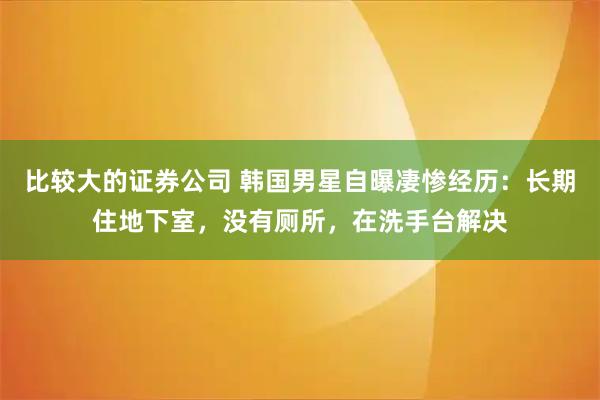 比较大的证券公司 韩国男星自曝凄惨经历：长期住地下室，没有厕所，在洗手台解决