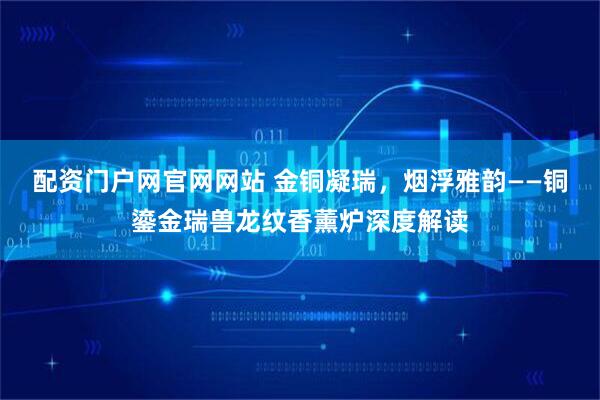 配资门户网官网网站 金铜凝瑞，烟浮雅韵——铜鎏金瑞兽龙纹香薰炉深度解读
