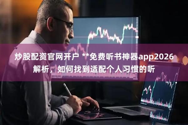 炒股配资官网开户 **免费听书神器app2026解析，如何找到适配个人习惯的听