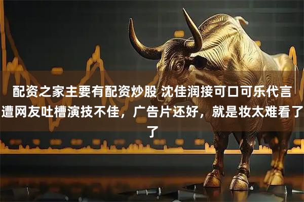 配资之家主要有配资炒股 沈佳润接可口可乐代言遭网友吐槽演技不佳，广告片还好，就是妆太难看了