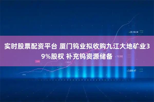 实时股票配资平台 厦门钨业拟收购九江大地矿业39%股权 补充钨资源储备