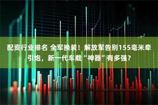 配资行业排名 全军换装！解放军告别155毫米牵引炮，新一代车载“神器”有多强？