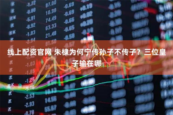 线上配资官网 朱棣为何宁传孙子不传子？三位皇子输在哪