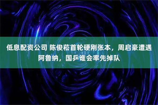 低息配资公司 陈俊菘首轮硬刚张本，周启豪遭遇阿鲁纳，国乒谁会率先掉队
