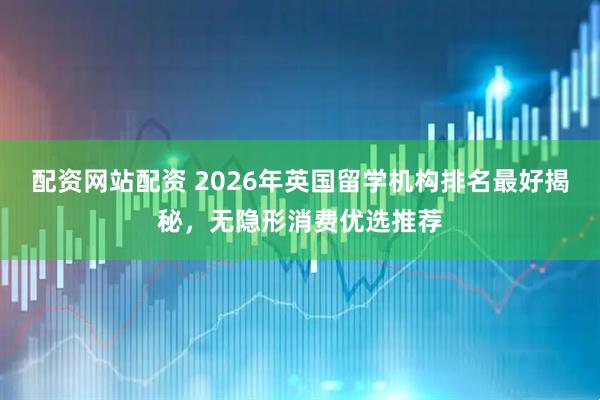 配资网站配资 2026年英国留学机构排名最好揭秘，无隐形消费优选推荐
