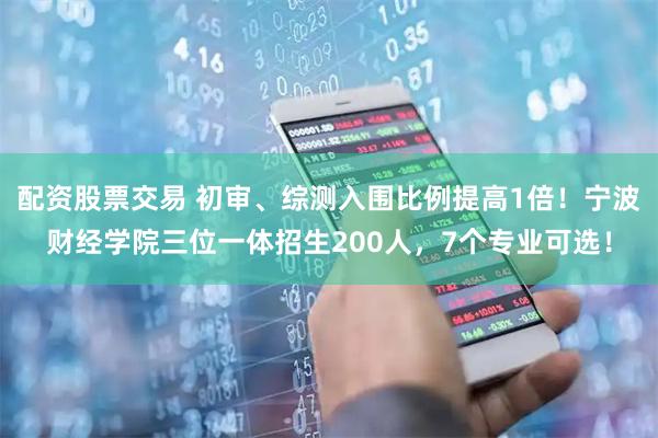 配资股票交易 初审、综测入围比例提高1倍！宁波财经学院三位一体招生200人，7个专业可选！