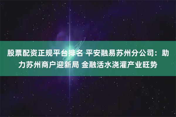 股票配资正规平台排名 平安融易苏州分公司：助力苏州商户迎新局 金融活水浇灌产业旺势