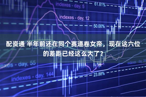 配资通 半年前还在同个赛道卷女帝，现在这六位的差距已经这么大了？