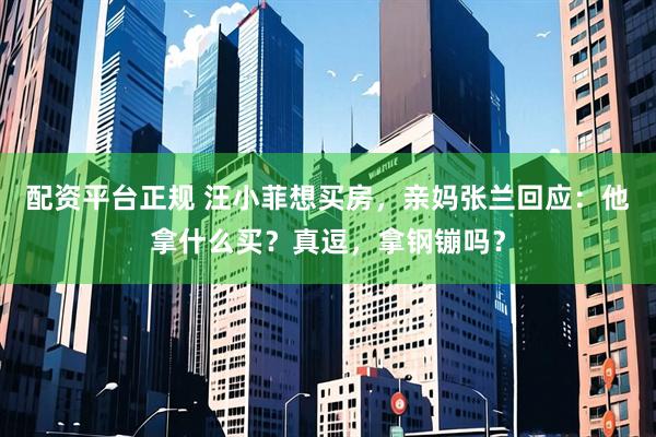 配资平台正规 汪小菲想买房，亲妈张兰回应：他拿什么买？真逗，拿钢镚吗？