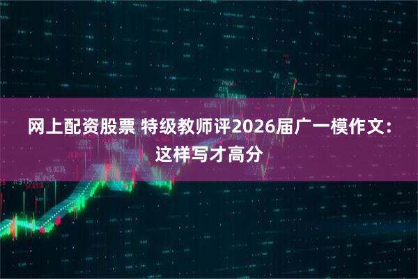 网上配资股票 特级教师评2026届广一模作文：这样写才高分