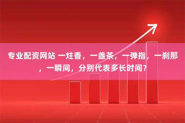 专业配资网站 一炷香，一盏茶，一弹指，一刹那，一瞬间，分别代表多长时间？