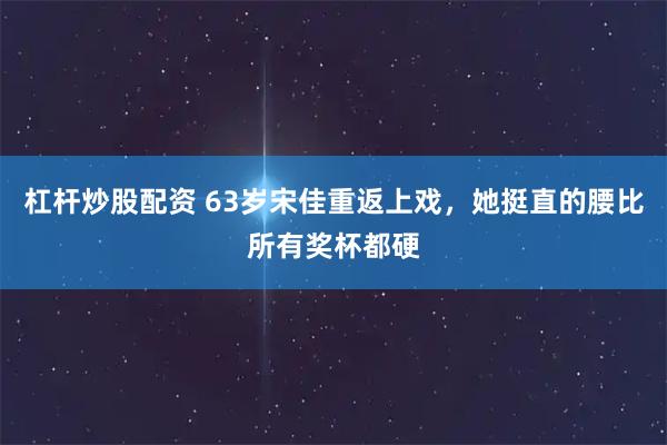 杠杆炒股配资 63岁宋佳重返上戏,她挺直的腰比所有奖杯都硬