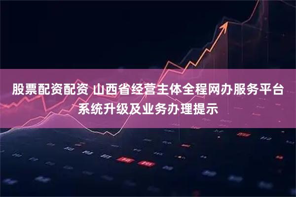 股票配资配资 山西省经营主体全程网办服务平台系统升级及业务办理提示