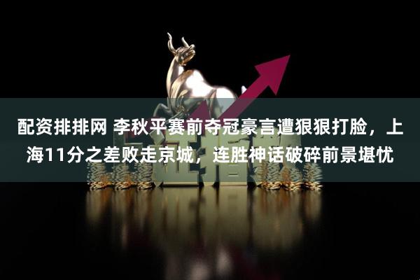 配资排排网 李秋平赛前夺冠豪言遭狠狠打脸，上海11分之差败走京城，连胜神话破碎前景堪忧