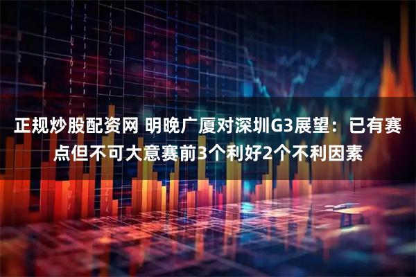 正规炒股配资网 明晚广厦对深圳G3展望:已有赛点但不可大意赛前3个利好2个不利因素