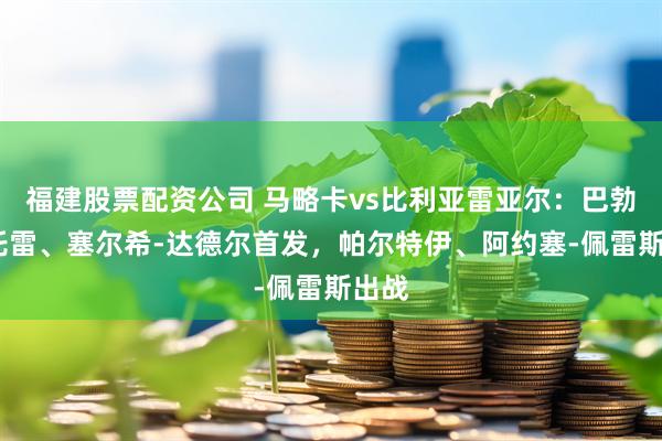 福建股票配资公司 马略卡vs比利亚雷亚尔：巴勃罗-托雷、塞尔希-达德尔首发，帕尔特伊、阿约塞-佩雷斯出战
