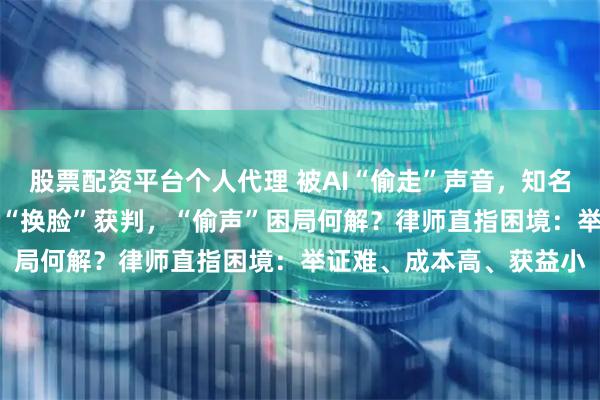 股票配资平台个人代理 被AI“偷走”声音，知名配音演员接连维权！AI“换脸”获判，“偷声”困局何解？律师直指困境：举证难、成本高、获益小